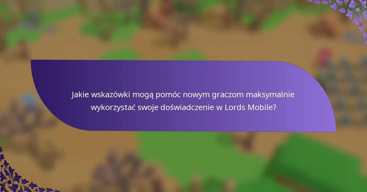 Jakie wskazówki mogą pomóc nowym graczom maksymalnie wykorzystać swoje doświadczenie w Lords Mobile?